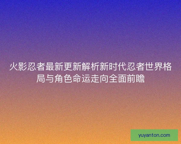 火影忍者最新更新解析新时代忍者世界格局与角色命运走向全面前瞻