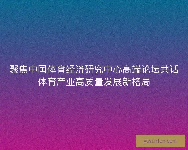 聚焦中国体育经济研究中心高端论坛共话体育产业高质量发展新格局