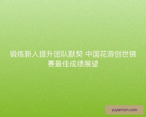 锻炼新人提升团队默契 中国花游创世锦赛最佳成绩展望