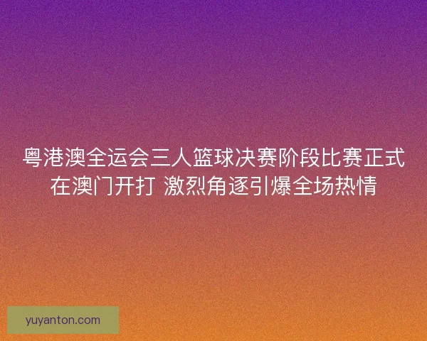 粤港澳全运会三人篮球决赛阶段比赛正式在澳门开打 激烈角逐引爆全场热情