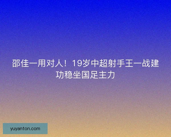 邵佳一用对人！19岁中超射手王一战建功稳坐国足主力